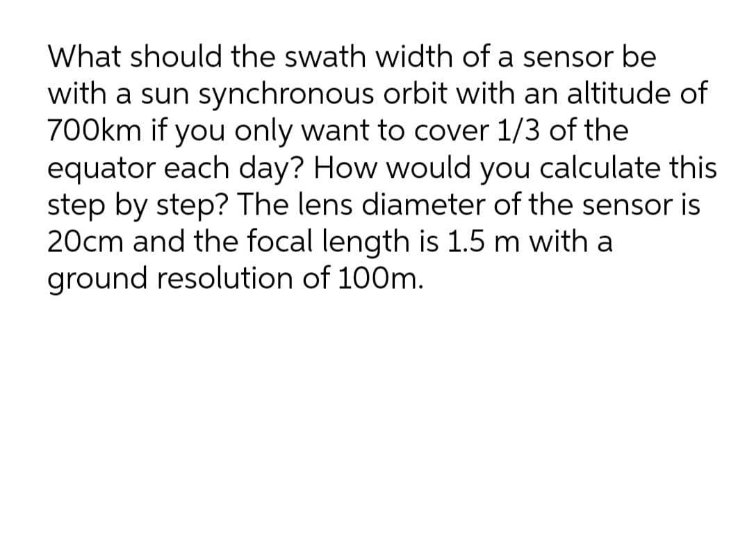 What should the swath width of a sensor be
with a sun synchronous orbit with an altitude of
700km if you only want to cover 1/3 of the
equator each day? How would you calculate this
step by step? The lens diameter of the sensor is
20cm and the focal length is 1.5 m with a
ground resolution of 100m.
