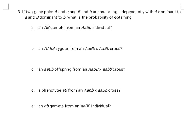 3. If two gene pairs A and a and Band b are assorting independently with A dominant to
a and B dominant to b, what is the probability of obtaining:
a. an AB gamete from an AaBb individual?
b. an AABB zygote from an AaBb x AaBb cross?
C.
an aaBb offspring from an AABB x aabb cross?
d. a phenotype aB from an Aabb x aaBb cross?
e. an ab gamete from an aaBB individual?
