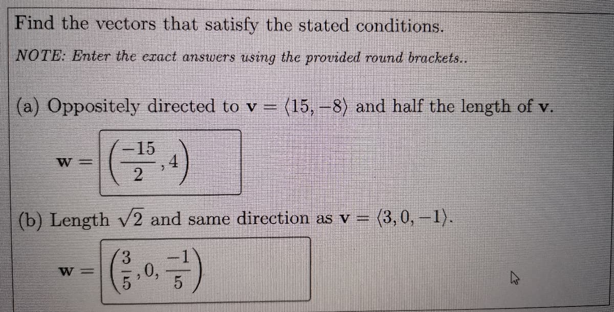 Find the vectors that satisfy the stated conditions.
NOTE: Enter the exact answers using the provided round brackets..
(a) Oppositely directed to v = (15,-8) and half the length of v.
%3D
-15
W =
2.
(b) Length v2 and same direction as v =
(3,0,-1).
금)
W =
0,
