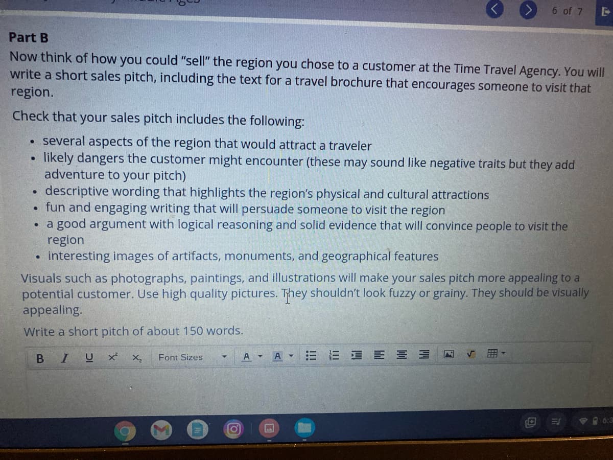 6 of 7
Part B
Now think of how you could "sell" the region you chose to a customer at the Time Travel Agency. You will
write a short sales pitch, including the text for a travel brochure that encourages someone to visit that
region.
Check that your sales pitch includes the following:
several aspects of the region that would attract a traveler
likely dangers the customer might encounter (these may sound like negative traits but they add
adventure to your pitch)
descriptive wording that highlights the region's physical and cultural attractions
fun and engaging writing that will persuade someone to visit the region
a good argument with logical reasoning and solid evidence that will convince people to visit the
region
interesting images of artifacts, monuments, and geographical features
Visuals such as photographs, paintings, and illustrations will make your sales pitch more appealing to a
potential customer. Use high quality pictures. They shouldn't look fuzzy or grainy. They should be visually
appealing.
Write a short pitch of about 150 words.
U x
A A -
三 E 三山
Font Sizes
6:3
