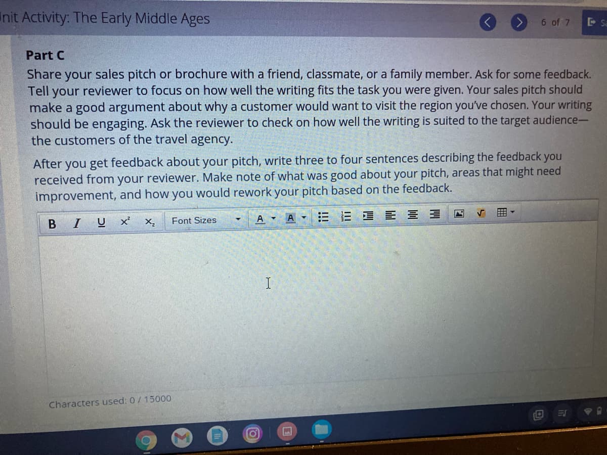 Init Activity: The Early Middle Ages
6 of 7
Sa
Part C
Share your sales pitch or brochure with a friend, classmate, or a family member. Ask for some feedback.
Tell
reviewer to focus on how well the writing fits the task you were given. Your sales pitch should
your
make a good argument about why a customer would want to visit the region you've chosen. Your writing
should be engaging. Ask the reviewer to check on how well the writing is suited to the target audience-
the customers of the travel agency.
After you get feedback about your pitch, write three to four sentences describing the feedback you
received from your reviewer. Make note of what was good about your pitch, areas that might need
improvement, and how you would rework your pitch based on the feedback.
囲。
Font Sizes
A A E E E E E E
B IU
X,
I
Characters used: 0/ 15000
