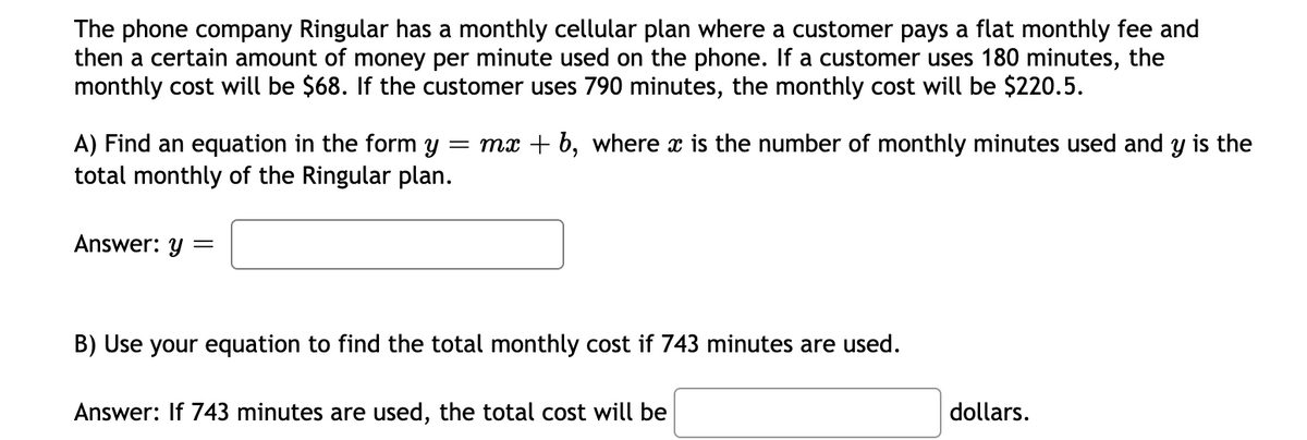The phone company Ringular has a monthly cellular plan where a customer pays a flat monthly fee and
then a certain amount of money per minute used on the phone. If a customer uses 180 minutes, the
monthly cost will be $68. If the customer uses 790 minutes, the monthly cost will be $220.5.
= mx + b, where x is the number of monthly minutes used and y is the
A) Find an equation in the form y
total monthly of the Ringular plan.
Answer: y
B) Use your equation to find the total monthly cost if 743 minutes are used.
Answer: If 743 minutes are used, the total cost will be
dollars.
