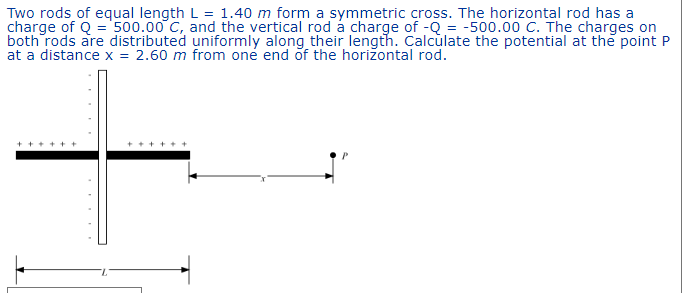 Two rods of equal length L = 1.40 m form a symmetric cross. The horizontal rod has a
charge of Q = 500.00 C, and the vertical rod a charge of -Q = -500.00 C. The charges on
both rods are distributed uniformly along their length. Calculate the potential at the point P
at a distance x = 2.60 m from one end of the horizontal rod.