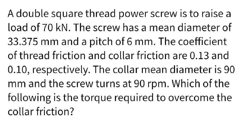 A double square thread power screw is to raise a
load of 70 kN. The screw has a mean diameter of
33.375 mm and a pitch of 6 mm. The coefficient
of thread friction and collar friction are 0.13 and
0.10, respectively. The collar mean diameter is 90
mm and the screw turns at 90 rpm. Which of the
following is the torque required to overcome the
collar friction?