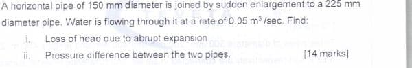 A horizontal pipe of 150 mm diameter is joined by sudden enlargement to a 225 mm
diameter pipe. Water is flowing through it at a rate of 0.05 m³ /sec. Find:
i. Loss of head due to abrupt expansion
ii.
Pressure difference between the two pipes.
[14 marks]