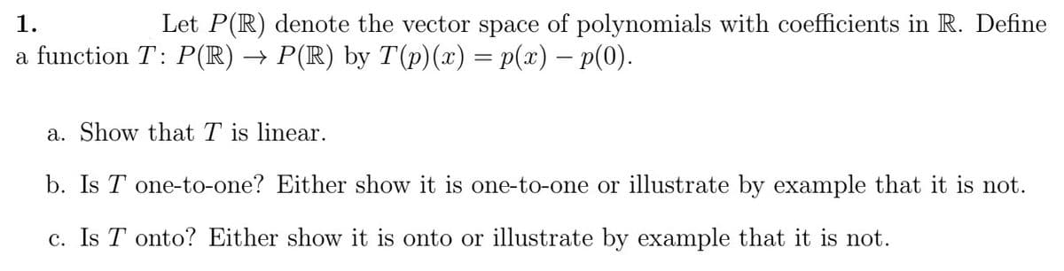 1.
Let P(R) denote the vector space of polynomials with coefficients in R. Define
a function T: P(R) → P(R) by T(p)(x) = p(x) — p(0).
a. Show that T is linear.
b. Is T one-to-one? Either show it is one-to-one or illustrate by example that it is not.
c. Is T onto? Either show it is onto or illustrate by example that it is not.