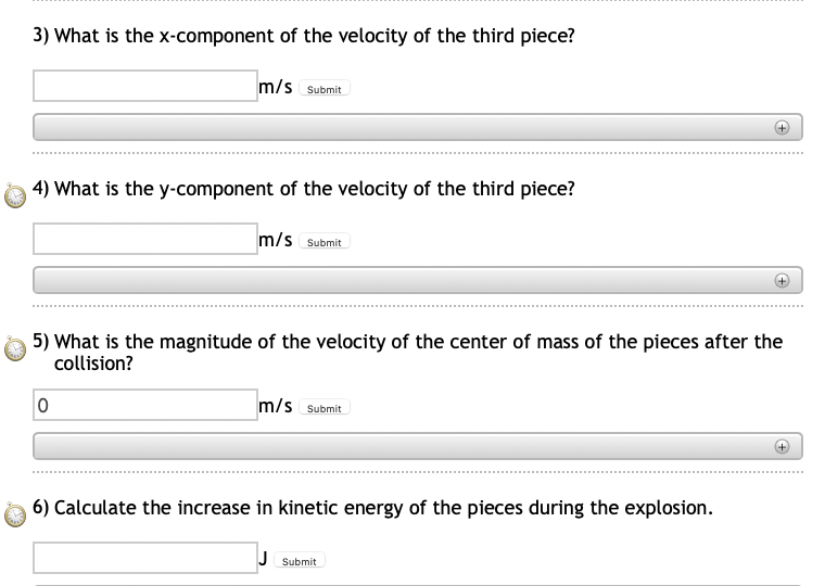3) What is the x-component of the velocity of the third piece?
m/s Submit
4) What is the y-component of the velocity of the third piece?
m/s Submit
5) What is the magnitude of the velocity of the center of mass of the pieces after the
collision?
m/s Submit
6) Calculate the increase in kinetic energy of the pieces during the explosion.
J Submit
