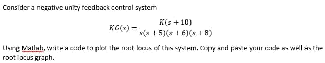 Consider a negative unity feedback control system
KG(s):
K(s + 10)
s(s+5)(s+ 6) (s+8)
Using Matlab, write a code to plot the root locus of this system. Copy and paste your code as well as the
root locus graph.