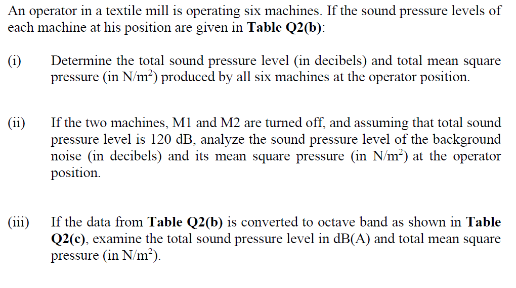 An operator in a textile mill is operating six machines. If the sound pressure levels of
each machine at his position are given in Table Q2(b):
Determine the total sound pressure level (in decibels) and total mean square
pressure (in N/m²) produced by all six machines at the operator position.
(i)
If the two machines, M1 and M2 are turned off, and assuming that total sound
pressure level is 120 dB, analyze the sound pressure level of the background
noise (in decibels) and its mean square pressure (in N/m²) at the operator
position.
(ii)
(11
If the data from Table Q2(b) is converted to octave band as shown in Table
Q2(c), examine the total sound pressure level in dB(A) and total mean square
pressure (in N/m²).
(111)
