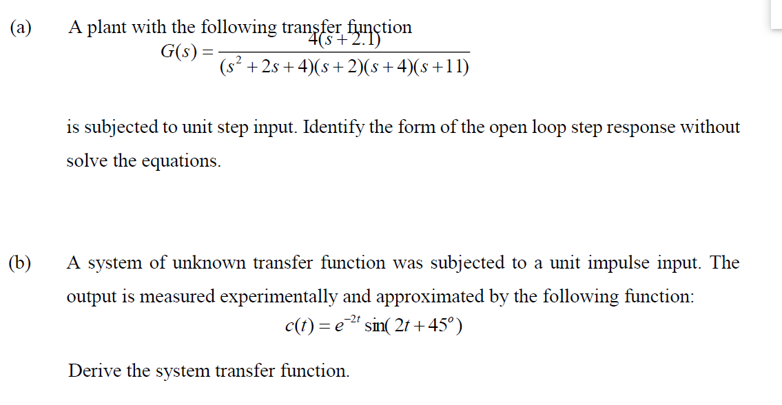 A plant with the following transfer function
G(s) =
(a)
4(s+2.1)
(s² + 2s +4)(s +2)(s+4)(s+11)
is subjected to unit step input. Identify the form of the open loop step response without
solve the equations.
(b)
A system of unknown transfer function was subjected to a unit impulse input. The
output is measured experimentally and approximated by the following function:
c(t) = e sin( 21 +45°)
Derive the system transfer function.
