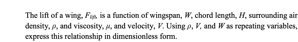 The lift of a wing, Fift, is a function of wingspan, W, chord length, H, surrounding air
density, p, and viscosity, µ, and velocity, V. Using p, V, and W as repeating variables,
express this relationship in dimensionless form.
