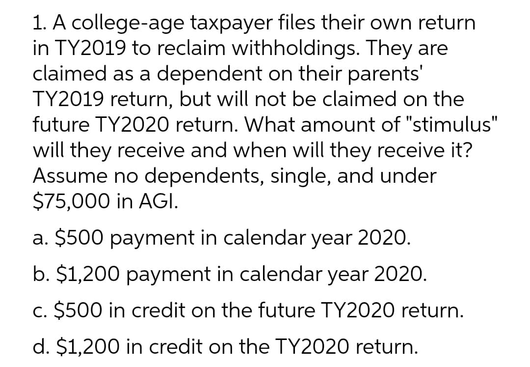 1. A college-age taxpayer files their own return
in TY2019 to reclaim withholdings. They are
claimed as a dependent on their parents'
TY2019 return, but will not be claimed on the
future TY2020 return. What amount of "stimulus"
will they receive and when will they receive it?
Assume no dependents, single, and under
$75,000 in AGI.
a. $500 payment in calendar year 2020.
b. $1,200 payment in calendar year 2020.
c. $500 in credit on the future TY2020 return.
d. $1,200 in credit on the TY2020 return.
