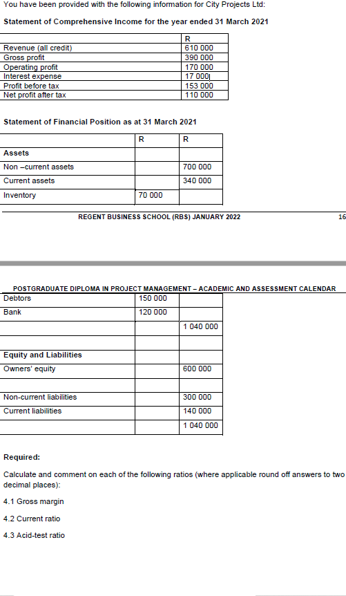 You have been provided with the following information for City Projects Ltd:
Statement of Comprehensive Income for the year ended 31 March 2021
R
Revenue (all credit)
Gross profit
Operating profit
Interest expense
610 000
390 000
170 000
17 000|
Profit before tax
153 000
Net profit after tax
110 000
Statement of Financial Position as at 31 March 2021
R
R
Assets
Non -current assets
700 000
Current assets
340 000
Inventory
70 000
REGENT BUSINESS SCHOOL (RBS) JANUARY 2022
16
POSTGRADUATE DIPLOMA IN PROJECT MANAGEMENT - ACADEMIC AND ASSESSMENT CALENDAR
Debtors
150 000
Bank
120 000
1 040 000
Equity and Liabilities
Owners' equity
600 000
Non-current liabilities
300 000
Current liabilities
140 000
1040 000
Required:
Calculate and comment on each of the following ratios (where applicable round off answers to two
decimal places):
4.1 Gross margin
4.2 Current ratio
4.3 Acid-test ratio
