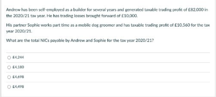 Andrew has been self-employed as a builder for several years and generated taxable trading profit of £82,000 in
the 2020/21 tax year. He has trading losses brought forward of £10,000.
His partner Sophie works part time as a mobile dog groomer and has taxable trading profit of £10,560 for the tax
year 2020/21.
What are the total NICS payable by Andrew and Sophie for the tax year 2020/21?
£4,244
£4,180
E4,698
E4,498

