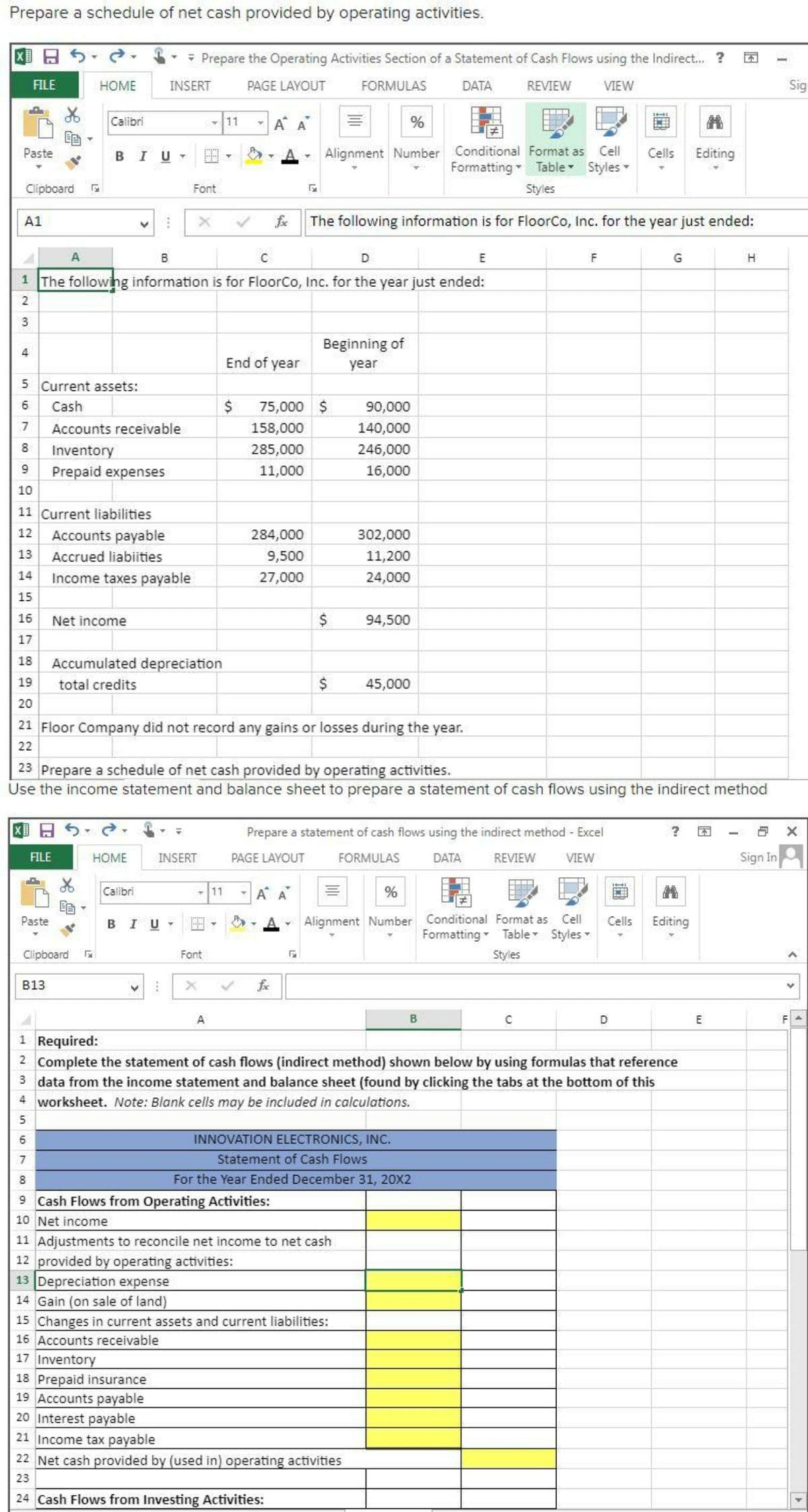 Prepare a schedule of net cash provided by operating activities.
- Prepare the Operating Activities Section of a Statement of Cash Flows using the Indirect. ?
FILE
HOME
INSERT
PAGE LAYOUT
FORMULAS
DATA
REVIEW
VIEW
Sig
Calibri
-11
A A
%
Alignment Number Conditional Format as Cell
Formatting Table Styles
Paste
BIU
Cells
Editing
Clipboard
Font
Styles
A1
fe
The following information is for FloorCo, Inc. for the year just ended:
A
B
D
E
G
1 The followng information is for FloorCo, Inc. for the year just ended:
3
Beginning of
4
End of year
year
5 Current assets:
Cash
75,000 $
90,000
7.
Accounts receivable
158,000
140,000
8
Inventory
285,000
246,000
9.
Prepaid expenses
11,000
16,000
10
11 Current liabilities
12
Accounts payable
284,000
302,000
13
Accrued liabiities
9,500
11,200
14
Income taxes payable
27,000
24,000
15
16
Net income
2$
94,500
17
18
Accumulated depreciation
19
total credits
45,000
20
21 Floor Company did not record any gains or losses during the year.
22
23 Prepare a schedule of net cash provided by operating activities.
Use the income statement and balance sheet to prepare a statement of cash flows using the indirect method
Prepare a statement of cash flows using the indirect method - Excel
FILE
HOME
INSERT
PAGE LAYOUT
FORMULAS
DATA
REVIEW
VIEW
Sign In
Calibri
-11
A A
%
Paste
BIU
Alignment Number
Conditional Format as
Cell
Cells
Editing
Formatting Table Styles
Clipboard
Font
Styles
B13
fe
A
B
D
E
F
1 Required:
2 Complete the statement of cash flows (indirect method) shown below by using formulas that reference
3 data from the income statement and balance sheet (found by clicking the tabs at the bottom of this
4 worksheet. Note: Blank cells may be included in calculations.
INNOVATION ELECTRONICS, INC.
Statement of Cash Flows
8.
For the Year Ended December 31, 20X2
9 Cash Flows from Operating Activities:
10 Net income
11 Adjustments to reconcile net income to net cash
12 provided by operating activities:
13 Depreciation expense
14 Gain (on sale of land)
15 Changes in current assets and current liabilities:
16 Accounts receivable
17 Inventory
18 Prepaid insurance
19 Accounts payable
20 Interest payable
21 Income tax payable
22 Net cash provided by (used in) operating activities
23
24 Cash Flows from Investing Activities:
>
67
