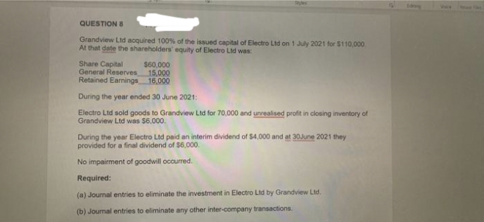 Tmee
QUESTION 8
Grandview Ltd acquired 100% of the issued capital of Electro Ltd on 1 July 2021 for $110,000
At that date the shareholders' equity of Electro Ltd was:
Share Capital
General Reserves
Retained Earnings 16,000
$60,000
15,000
During the year ended 30 June 2021:
Electro Ltd sold goods to Grandview Ltd for 70,000 and unrealised profit in closing inventory of
Grandview Ltd was $6,000.
During the year Electro Ltd paid an interim dividend of $4,000 and at 30June 2021 they
provided for a final dividend of $6.000.
No impairment of goodwill occurred.
Required:
(a) Journal entries to eliminate the investment in Electro Ltd by Grandview Ltd.
(b) Journal entries to eliminate any other inter-company transactions.
