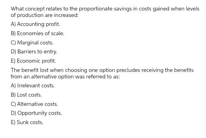 What concept relates to the proportionate savings in costs gained when levels
of production are increased:
A) Accounting profit.
B) Economies of scale.
C) Marginal costs.
D) Barriers to entry.
E) Economic profit.
The benefit lost when choosing one option precludes receiving the benefits
from an alternative option was referred to as:
A) Irrelevant costs.
B) Lost costs.
C) Alternative costs.
D) Opportunity costs.
E) Sunk costs.
