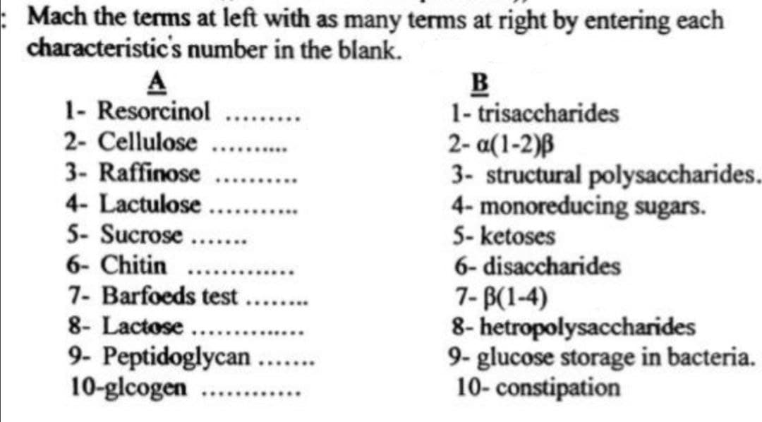 : Mach the tems at left with as many terms at right by entering each
characteristic's number in the blank.
A
1- Resorcinol
2- Cellulose
3- Raffinose
1- trisaccharides
2- a(1-2)ß
3- structural polysaccharides.
4- monoreducing sugars.
5- ketoses
6- disaccharides
7- B(1-4)
8- hetropolysaccharides
9- glucose storage in bacteria.
10- constipation
4- Lactulose
5- Sucrose
6- Chitin
7- Barfoeds test.
.......
.....
....
8- Lactose .....
..
9- Peptidoglycan
10-glcogen
.......
..........
