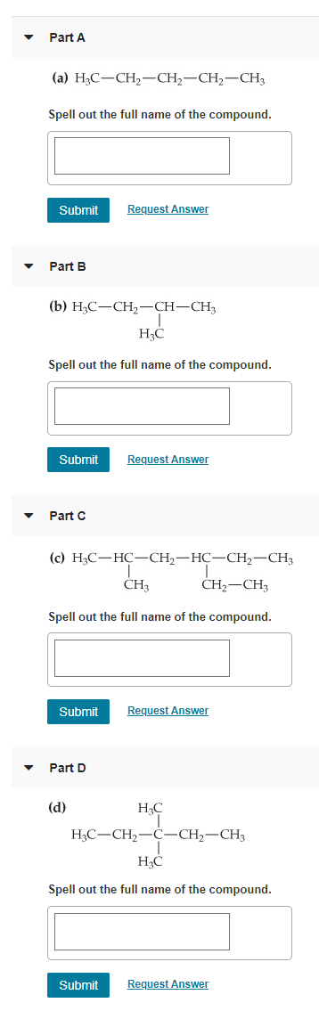 Part A
(a) H3C-CH2-CH2-CH2-CH3
Spell out the full name of the compound.
Submit
Request Answer
Part B
(b) Н,С —СH,—СH-СH;
Spell out the full name of the compound.
Submit
Request Answer
Part C
(c) H3C-HC-CH2-HC-CH2-CH3
CH3
ČH2-CH3
Spell out the full name of the compound.
Submit
Request Answer
Part D
(d)
HC
H3C-CH2-C-CH2-CH3
Spell out the full name of the compound.
Submit
Request Answer
