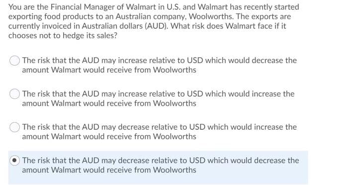 You are the Financial Manager of Walmart in U.S. and Walmart has recently started
exporting food products to an Australian company, Woolworths. The exports are
currently invoiced in Australian dollars (AUD). What risk does Walmart face if it
chooses not to hedge its sales?
The risk that the AUD may increase relative to USD which would decrease the
amount Walmart would receive from Woolworths
The risk that the AUD may increase relative to USD which would increase the
amount Walmart would receive from Woolworths
The risk that the AUD may decrease relative to USD which would increase the
amount Walmart would receive from Woolworths
The risk that the AUD may decrease relative to USD which would decrease the
amount Walmart would receive from Woolworths
