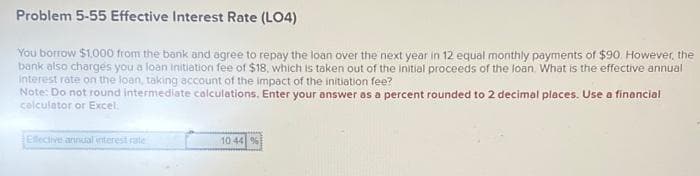Problem 5-55 Effective Interest Rate (LO4)
You borrow $1,000 from the bank and agree to repay the loan over the next year in 12 equal monthly payments of $90. However, the
bank also charges you a loan initiation fee of $18, which is taken out of the initial proceeds of the loan. What is the effective annual
interest rate on the loan, taking account of the impact of the initiation fee?
Note: Do not round intermediate calculations. Enter your answer as a percent rounded to 2 decimal places. Use a financial
calculator or Excel.
Effective annual interest rate
10.44 %