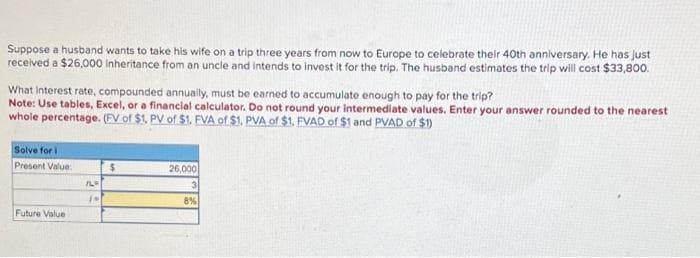 Suppose a husband wants to take his wife on a trip three years from now to Europe to celebrate their 40th anniversary. He has just
received a $26,000 inheritance from an uncle and intends to invest it for the trip. The husband estimates the trip will cost $33,800.
What interest rate, compounded annually, must be earned to accumulate enough to pay for the trip?
Note: Use tables, Excel, or a financial calculator. Do not round your Intermediate values. Enter your answer rounded to the nearest
whole percentage. (FV of $1, PV of $1. FVA of $1. PVA of $1. FVAD of $1 and PVAD of $1)
Solve for i
Present Value:
Future Value
Th
(M
$
26,000
3
8%