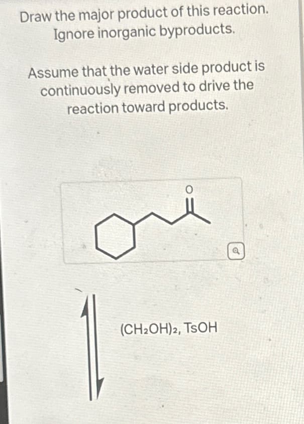 Draw the major product of this reaction.
Ignore inorganic byproducts.
Assume that the water side product is
continuously removed to drive the
reaction toward products.
(CH2OH)2, TSOH
O