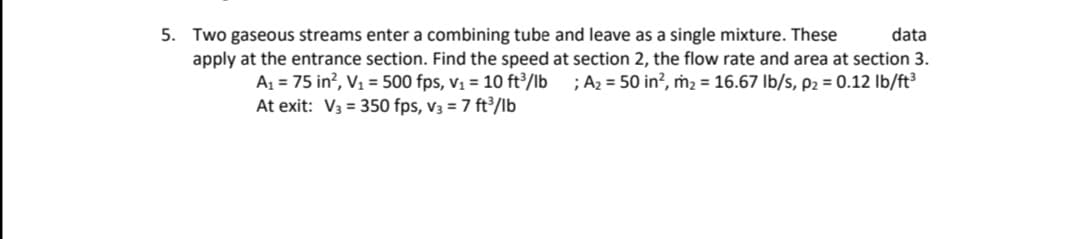 5. Two gaseous streams enter a combining tube and leave as a single mixture. These
apply at the entrance section. Find the speed at section 2, the flow rate and area at section 3.
data
A1 = 75 in?, V1 = 500 fps, vị = 10 ft³/lb
At exit: V3 = 350 fps, v3 = 7 ft³/lb
;A2 = 50 in?, ṁ2 = 16.67 Ib/s, p2 = 0.12 Ib/ft³
