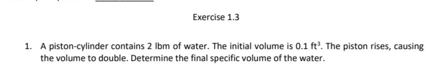 Exercise 1.3
1. A piston-cylinder contains 2 Ibm of water. The initial volume is 0.1 ft³. The piston rises, causing
the volume to double. Determine the final specific volume of the water.
