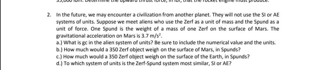 the up
mIbi, thla
2. In the future, we may encounter a civilization from another planet. They will not use the SI or AE
systems of units. Suppose we meet aliens who use the Zerf as a unit of mass and the Spund as a
unit of force. One Spund is the weight of a mass of one Zerf on the surface of Mars. The
gravitational acceleration on Mars is 3.7 m/s?.
a.) What is gc in the alien system of units? Be sure to include the numerical value and the units.
b.) How much would a 350 Zerf object weigh on the surface of Mars, in Spunds?
c.) How much would a 350 Zerf object weigh on the surface of the Earth, in Spunds?
d.) To which system of units is the Zerf-Spund system most similar, Sl or AE?
