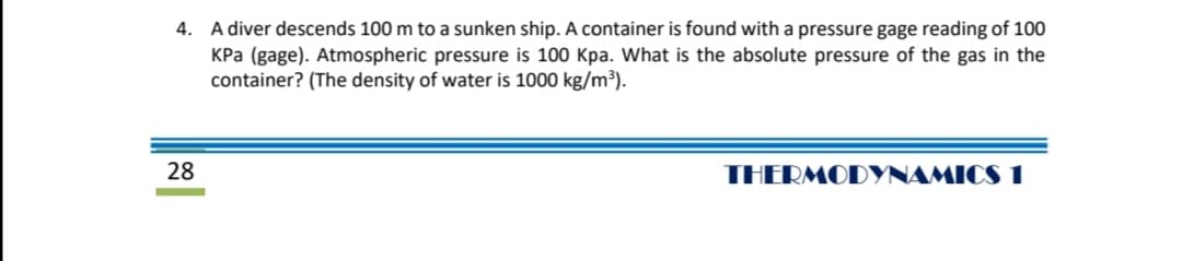 4. A diver descends 100 m to a sunken ship. A container is found with a pressure gage reading of 100
KPa (gage). Atmospheric pressure is 100 Kpa. What is the absolute pressure of the gas in the
container? (The density of water is 1000 kg/m³).
28
THERMODYNAMICS 1

