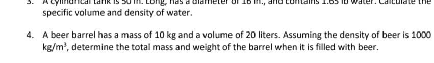 1.0
specific volume and density of water.
4. A beer barrel has a mass of 10 kg and a volume of 20 liters. Assuming the density of beer is 1000
kg/m³, determine the total mass and weight of the barrel when it is filled with beer.
