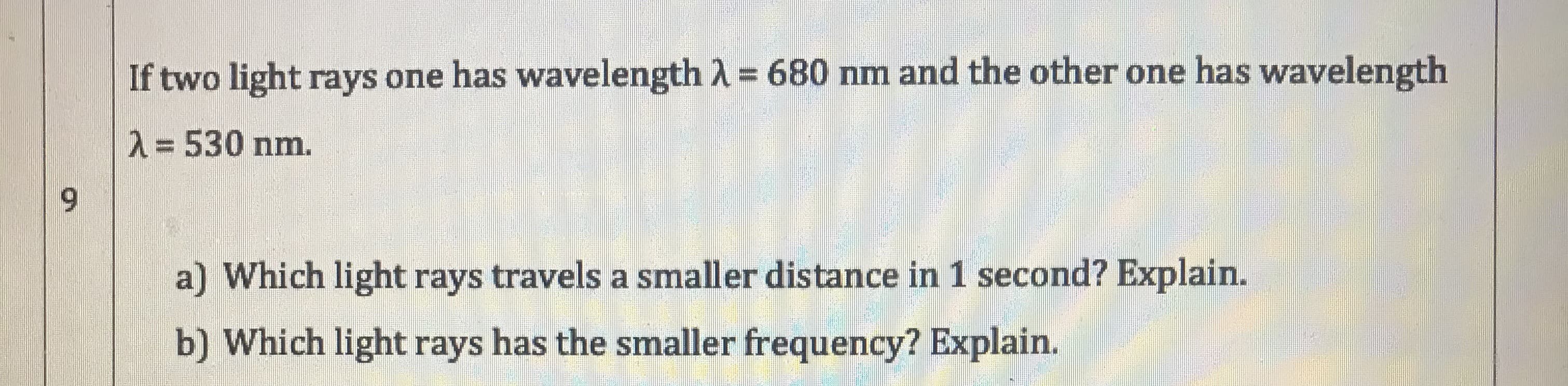 If two light rays one has wavelength A = 680 nm and the other one has wavelength
опе
2=530 nm.
6.
a) Which light rays travels a smaller distance in 1 second? Explain.
b) Which light rays has the smaller frequency? Explain.
