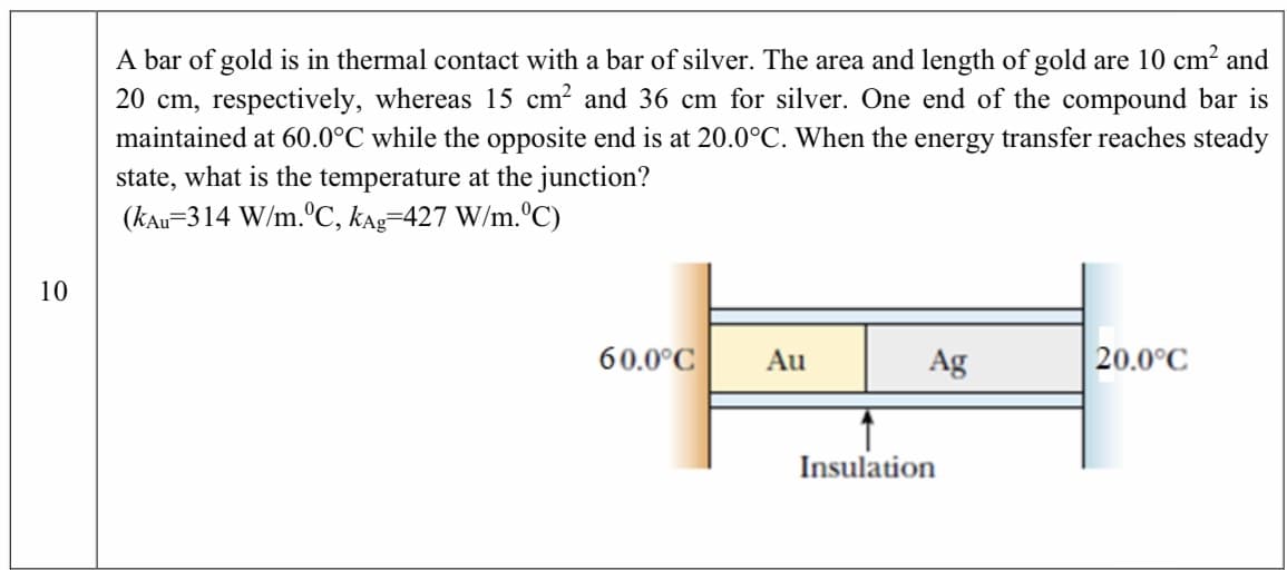 A bar of gold is in thermal contact with a bar of silver. The area and length of gold are 10 cm² and
20 cm, respectively, whereas 15 cm? and 36 cm for silver. One end of the compound bar is
maintained at 60.0°C while the opposite end is at 20.0°C. When the energy transfer reaches steady
state, what is the temperature at the junction?
