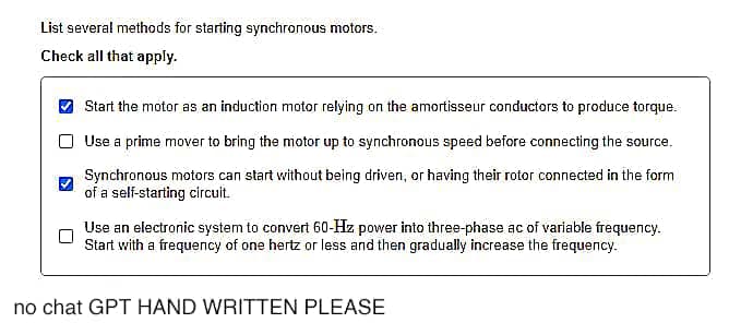 List several methods for starting synchronous motors.
Check all that apply.
Start the motor as an induction motor relying on the amortisseur conductors to produce torque.
Use a prime mover to bring the motor up to synchronous speed before connecting the source.
Synchronous motors can start without being driven, or having their rotor connected in the form
of a self-starting circuit.
Use an electronic system to convert 60-Hz power into three-phase ac of variable frequency.
Start with a frequency of one hertz or less and then gradually increase the frequency.
no chat GPT HAND WRITTEN PLEASE