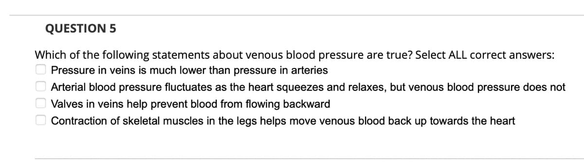 QUESTION 5
Which of the following statements about venous blood pressure are true? Select ALL correct answers:
Pressure in veins is much lower than pressure in arteries
Arterial blood pressure fluctuates as the heart squeezes and relaxes, but venous blood pressure does not
Valves in veins help prevent blood from flowing backward
O Contraction of skeletal muscles in the legs helps move venous blood back up towards the heart
D000

