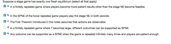 Suppose a stage game has exactly ane Nash equilibrium (select all that apply)
a.
In a finitely repeated game where players become more patient results other than the stage NE become feasible.
D. In the SPNE of the twice repeated game players play the stage NE in both periods.
C. The Folk Theorem introduced in the notes assumes that actions are observable.
d. In a finitely repeated game where T becomes large, different outcomes can be supported as SPNE.
e.
Any outcome can be supported as a SPNE when the game is repeated infinitely many times and players are patient enough.
