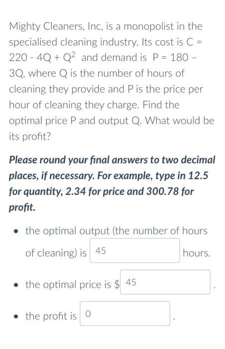 Mighty Cleaners, Inc, is a monopolist in the
specialised cleaning industry. Its cost is C =
220 - 4Q + Q2 and demand is P = 180 -
3Q, where Q is the number of hours of
cleaning they provide and P is the price per
hour of cleaning they charge. Find the
optimal price P and output Q. What would be
its profit?
Please round your final answers to two decimal
places, if necessary. For example, type in 12.5
for quantity, 2.34 for price and 300.78 for
profit.
• the optimal output (the number of hours
of cleaning) is 45
hours.
• the optimal price is $ 45
• the profit is 0
