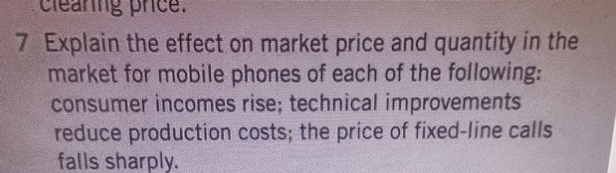 cie
ng price.
7 Explain the effect on market price and quantity in the
market for mobile phones of each of the following:
consumer incomes rise; technical improvements
reduce production costs; the price of fixed-line calls
falls sharply.
