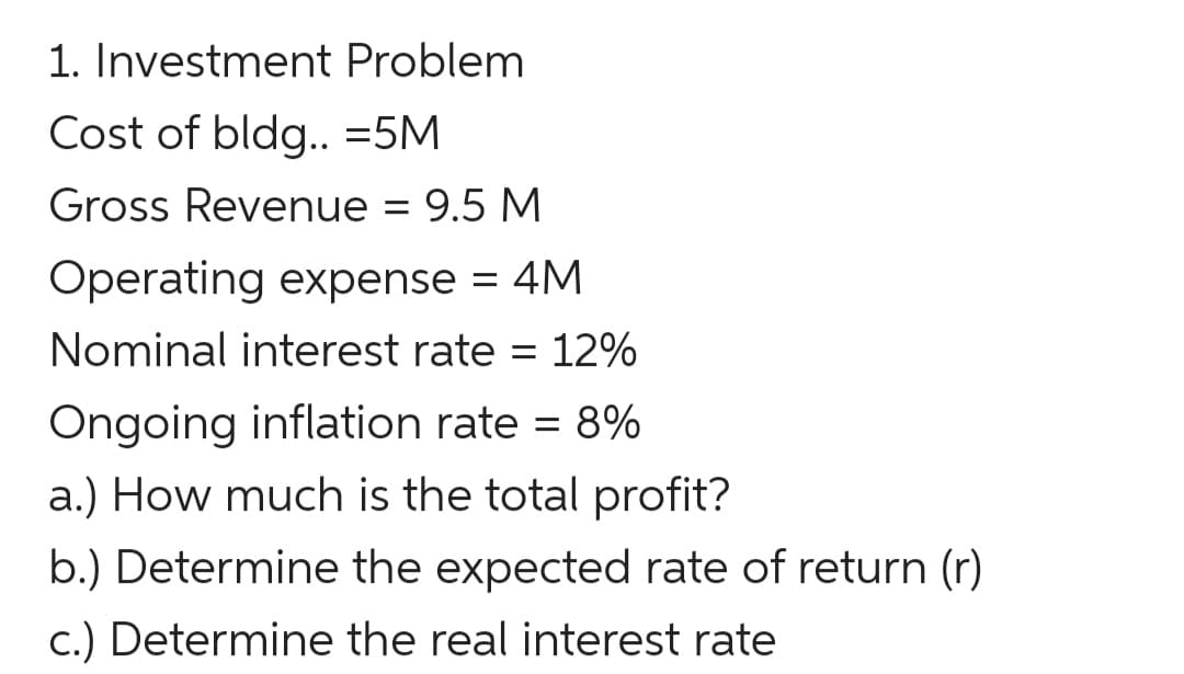 1. Investment Problem
Cost of bldg..=5M
Gross Revenue = 9.5 M
Operating expense = 4M
Nominal interest rate = 12%
Ongoing inflation rate = 8%
a.) How much is the total profit?
b.) Determine the expected rate of return (r)
c.) Determine the real interest rate