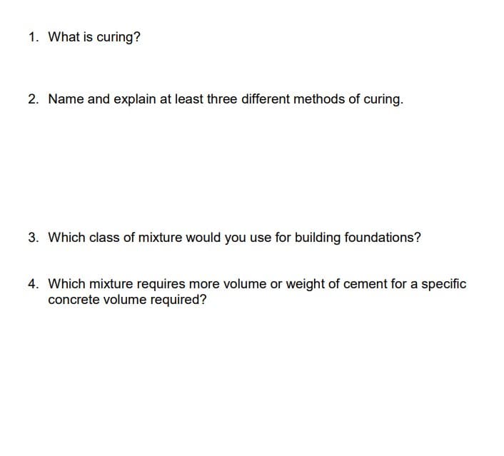 1. What is curing?
2. Name and explain at least three different methods of curing.
3. Which class of mixture would you use for building foundations?
4. Which mixture requires more volume or weight of cement for a specific
concrete volume required?
