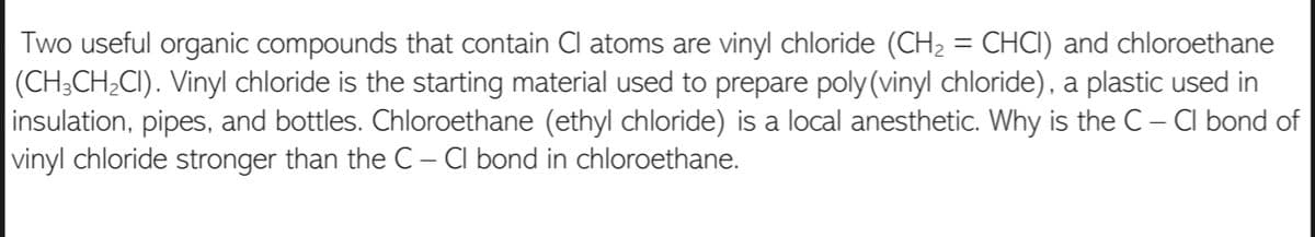 Two useful organic compounds that contain Cl atoms are vinyl chloride (CH2 = CHCI) and chloroethane
(CH;CH;CI). Vinyl chloride is the starting material used to prepare poly (vinyl chloride), a plastic used in
insulation, pipes, and bottles. Chloroethane (ethyl chloride) is a local anesthetic. Why is the C – Cl bond of
| vinyl chloride stronger than the C – Cl bond in chloroethane.
