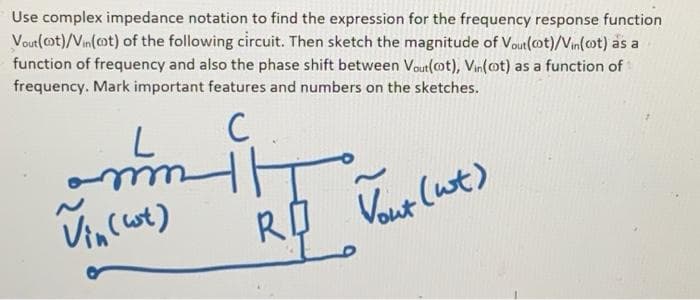 Use complex impedance notation to find the expression for the frequency response function
Vout(ot)/Vin(cot) of the following circuit. Then sketch the magnitude of Vout(ot)/Vin(ot) as a
function of frequency and also the phase shift between Vout(ot), Vin(ot) as a function of
frequency. Mark important features and numbers on the sketches.
C
Vincot)
Vout (wt)
