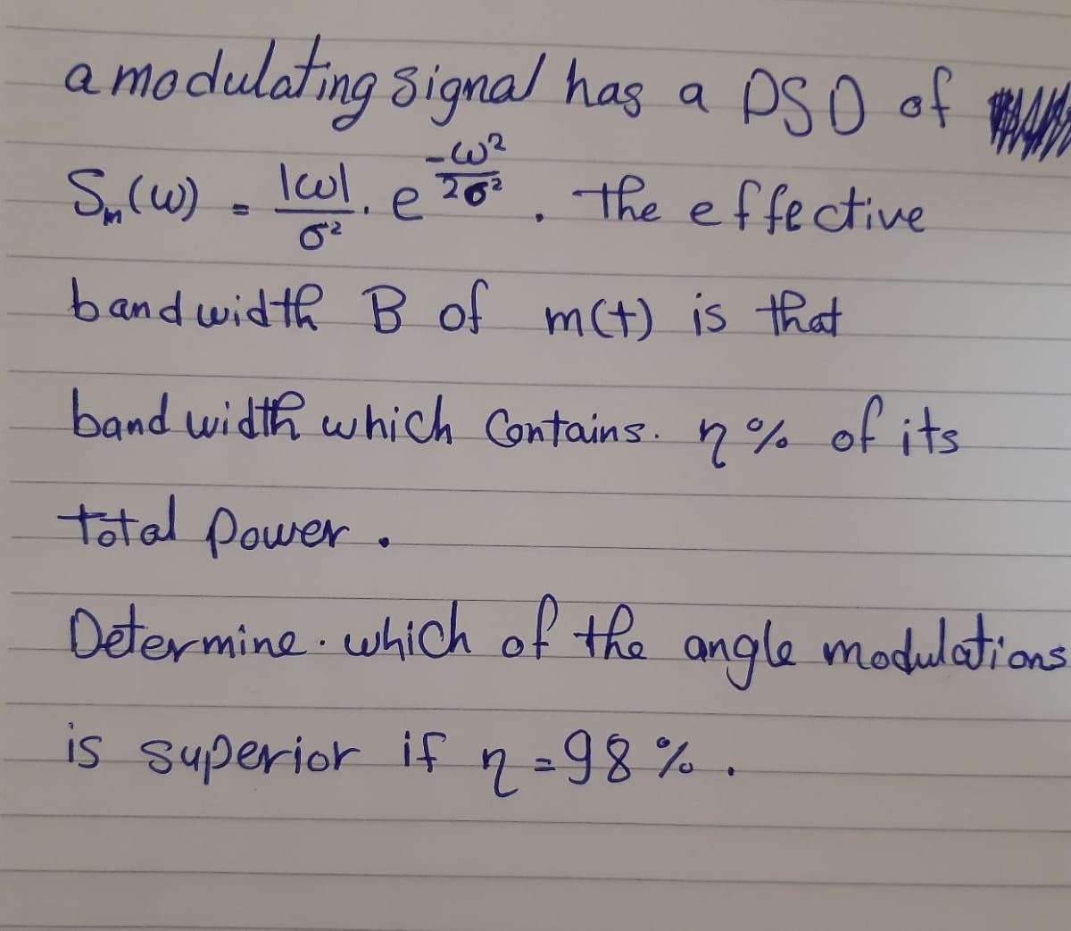 modulating Signal has a PS o of
-w?
S,(w) - lol,
2o3, the effective
e
263
bandwidth B of mct) is that
band width which Contains. n% of its
total power.
Determine which of the angle modulations
is superior ifn=98%
