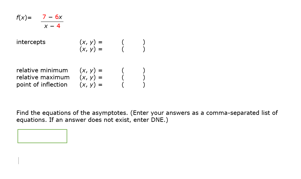 f(x)=
7 - 6x
X - 4
intercepts
relative minimum
relative maximum
point of inflection
(x, y) =
(x, y) =
(x, y) =
(x, y) =
(x, y) =
8
{}}
Find the equations of the asymptotes. (Enter your answers as a comma-separated list of
equations. If an answer does not exist, enter DNE.)
