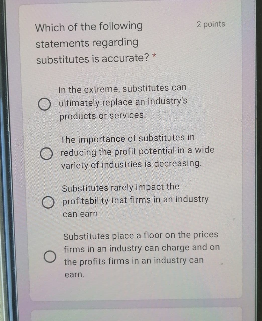 Which of the following
2 points
statements regarding
substitutes is accurate? *
In the extreme, substitutes can
ultimately replace an industry's
products or services.
The importance of substitutes in
O reducing the profit potential in a wide
variety of industries is decreasing.
Substitutes rarely impact the
O profitability that firms in an industry
can earn.
Substitutes place a floor on the prices
firms in an industry can charge and on
the profits firms in an industry can
earn.
