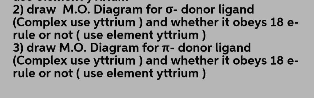 2) draw M.O. Diagram for o- donor ligand
(Complex use yttrium ) and whether it obeys 18 e-
rule or not ( use element yttrium )
3) draw M.O. Diagram for t- donor ligand
(Complex use yttrium ) and whether it obeys 18 e-
rule or not( use element yttrium )
