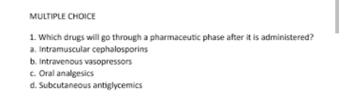 MULTIPLE CHOICE
1. Which drugs will go through a pharmaceutic phase after it is administered?
a. Intramuscular cephalosporins
b. Intravenous vasopressors
c. Oral analgesics
d. Subcutaneous antiglycemics