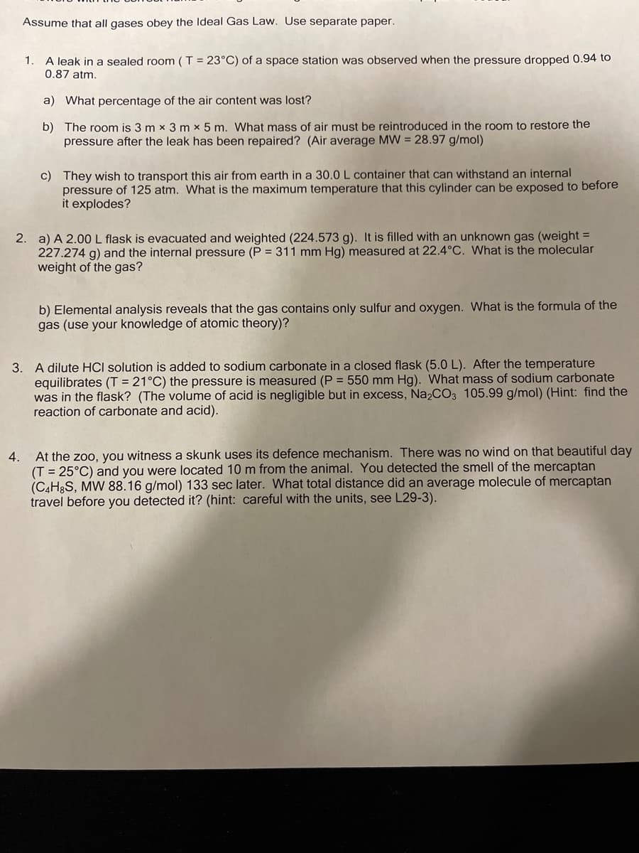 Assume that all gases obey the Ideal Gas Law. Use separate paper.
A leak in a sealed room ( T = 23°C) of a space station was observed when the pressure dropped 0.94 to
0.87 atm.
1.
a) What percentage of the air content was lost?
b) The room is 3 m x 3 m x 5 m. What mass of air must be reintroduced in the room to restore the
pressure after the leak has been repaired? (Air average MW = 28.97 g/mol)
c) They wish to transport this air from earth in a 30.0 L container that can withstand an internal
pressure of 125 atm. What is the maximum temperature that this cylinder can be exposed to before
it explodes?
2. a) A 2.00L flask is evacuated and weighted (224.573 g). It is filled with an unknown gas (weight =
227.274 g) and the internal pressure (P = 311 mm Hg) measured at 22.4°C. What is the molecular
weight of the gas?
b) Elemental analysis reveals that the gas contains only sulfur and oxygen. What is the formula of the
gas (use your knowledge of atomic theory)?
3. A dilute HCI solution is added to sodium carbonate in a closed flask (5.0 L). After the temperature
equilibrates (T = 21°C) the pressure is measured (P = 550 mm Hg). What mass of sodium carbonate
was in the flask? (The volume of acid is negligible but in excess, Na2C03 105.99 g/mol) (Hint: find the
reaction of carbonate and acid).
At the zoo, you witness a skunk uses its defence mechanism. There was no wind on that beautiful day
(T = 25°C) and you were located 10 m from the animal. You detected the smell of the mercaptan
(C4H3S, MW 88.16 g/mol) 133 sec later. What total distance did an average molecule of mercaptan
travel before you detected it? (hint: careful with the units, see L29-3).
4.
