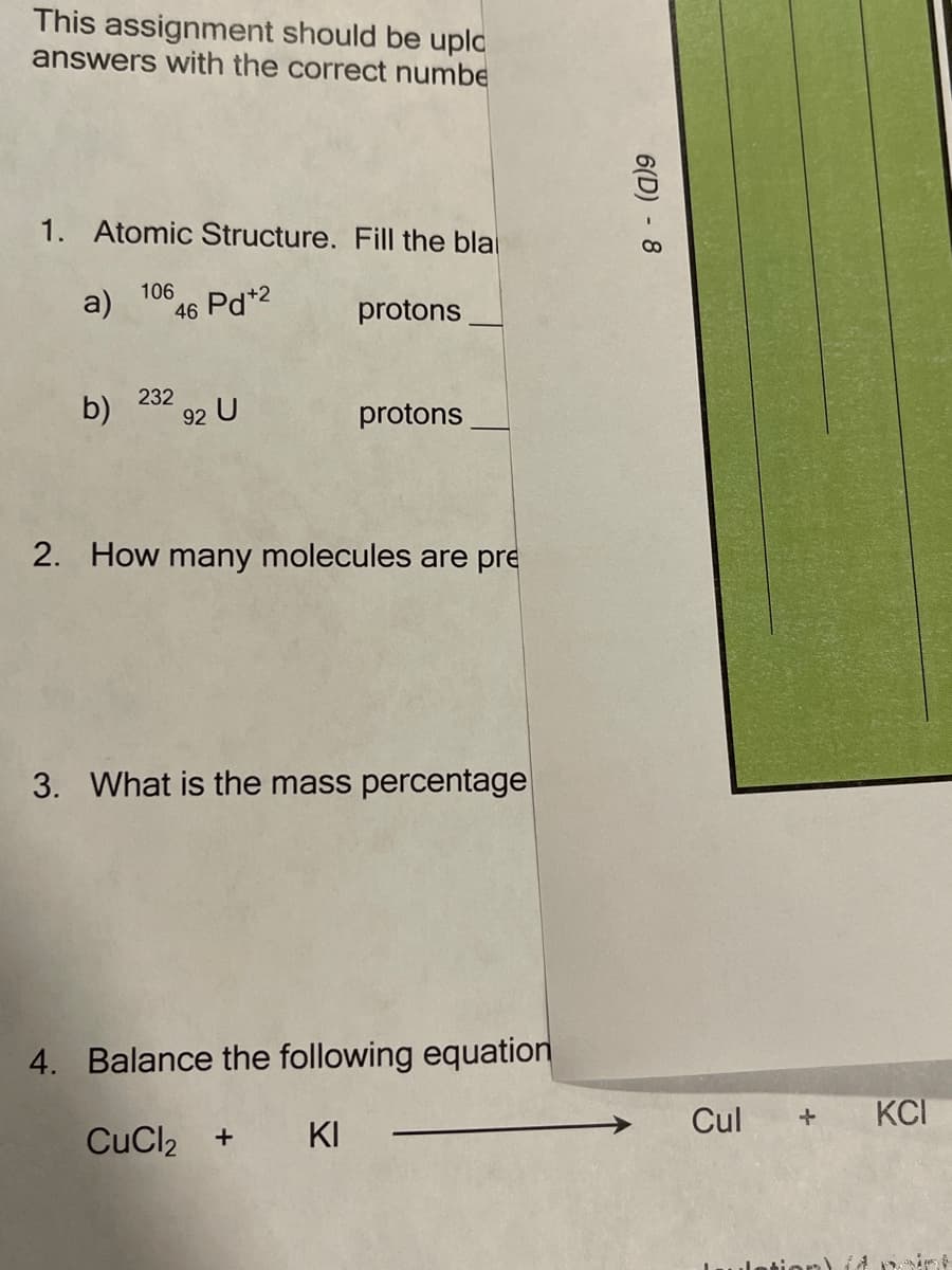This assignment should be upld
answers with the correct numbe
1. Atomic Structure. Fill the bla
106
a)
46 Pd*2
protons
232
b)
92 U
protons
2. How many molecules are pre
3. What is the mass percentage
4. Balance the following equation
Cul
KCI
CuCl2
KI
+
or)
6(D) - 8
